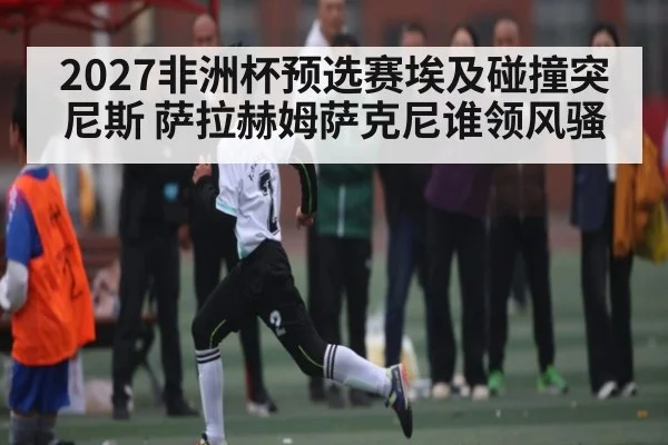 2027非洲杯预选赛埃及碰撞突尼斯 萨拉赫姆萨克尼谁领风骚